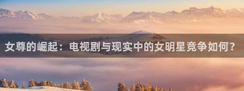 聚彩科技有限公司：女尊的崛起：电视剧与现实中的女明星竞争如何？